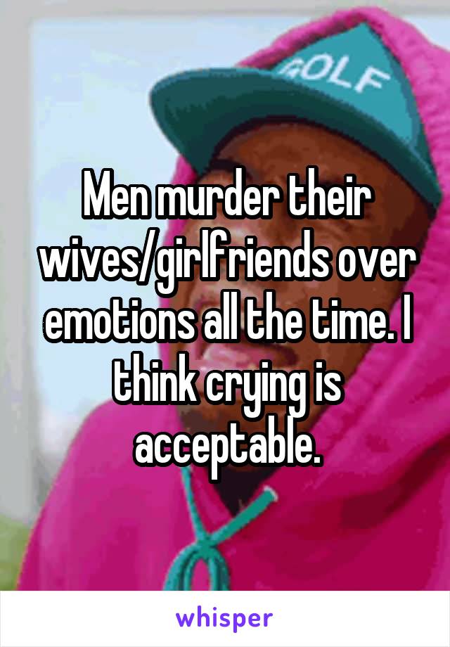 Men murder their wives/girlfriends over emotions all the time. I think crying is acceptable.