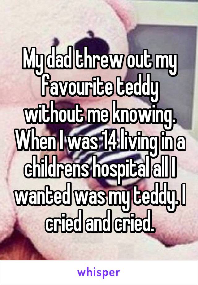 My dad threw out my favourite teddy without me knowing. When I was 14 living in a childrens hospital all I wanted was my teddy. I cried and cried.