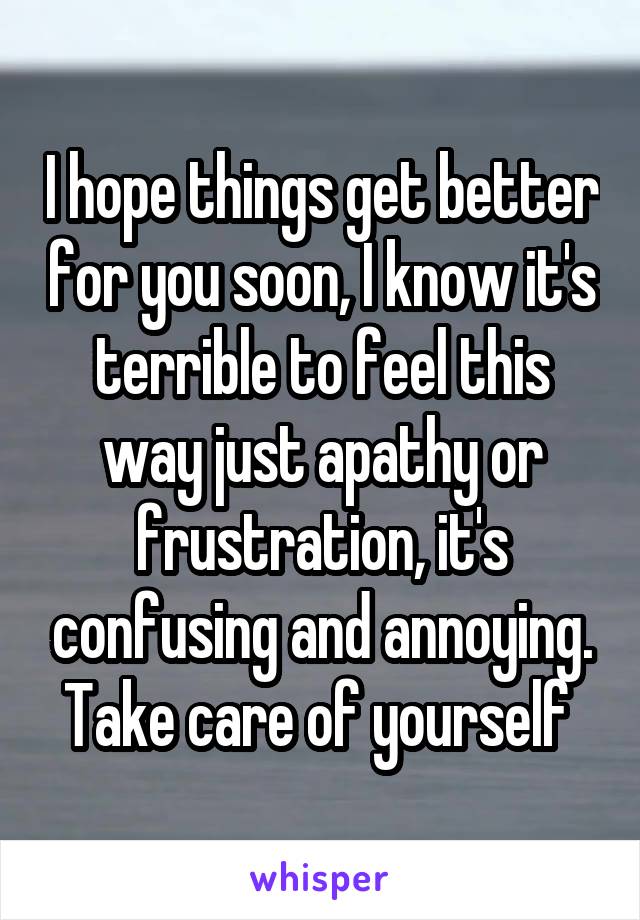 I hope things get better for you soon, I know it's terrible to feel this way just apathy or frustration, it's confusing and annoying. Take care of yourself 