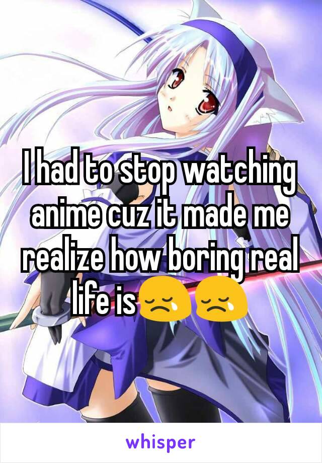 I had to stop watching anime cuz it made me realize how boring real life is😢😢