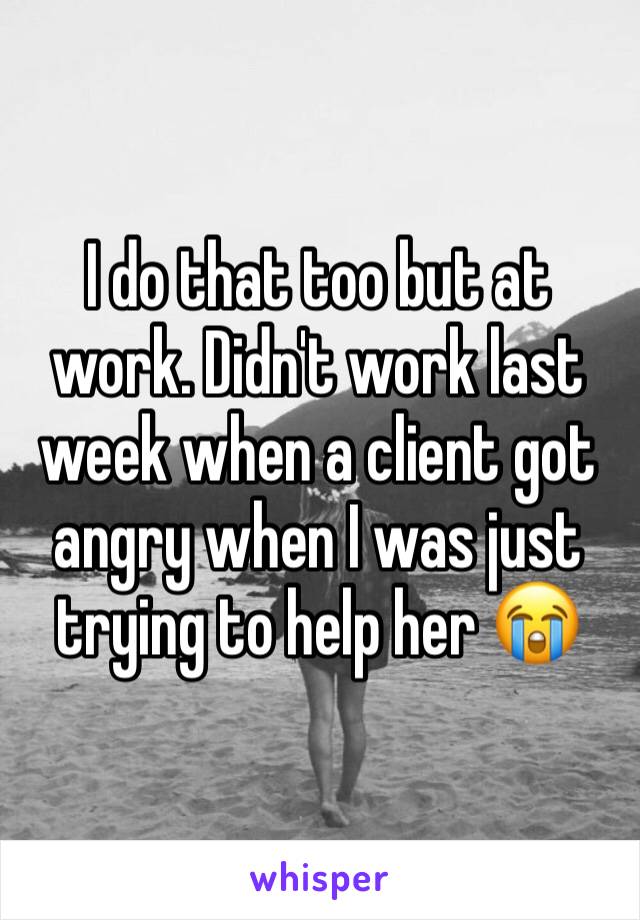 I do that too but at work. Didn't work last week when a client got angry when I was just trying to help her 😭