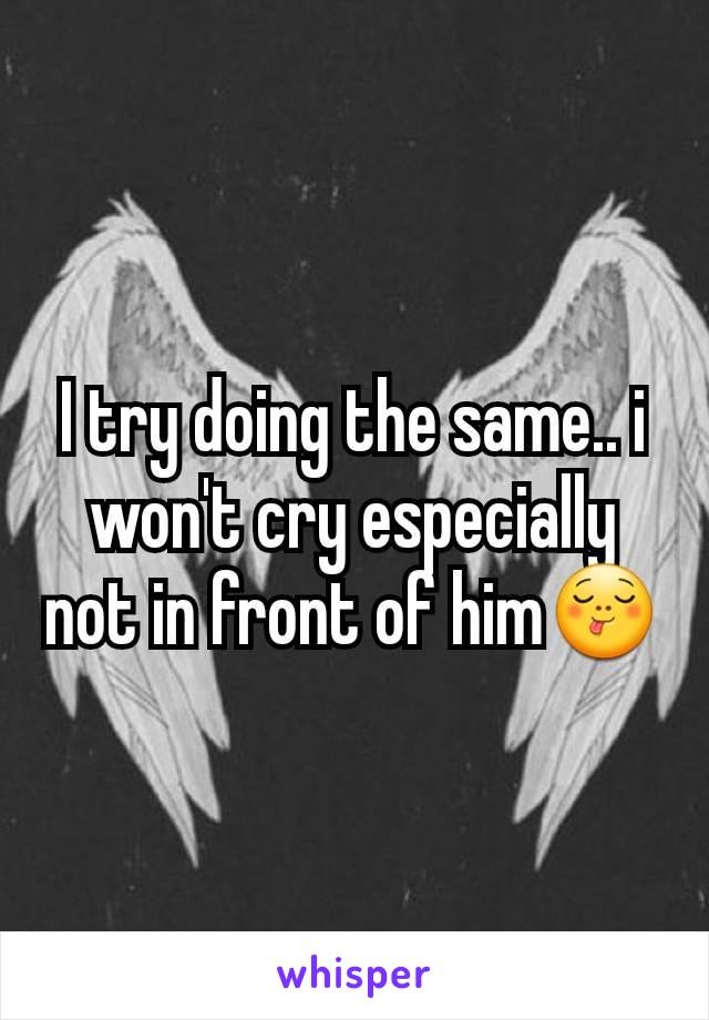 I try doing the same.. i won't cry especially not in front of him😋