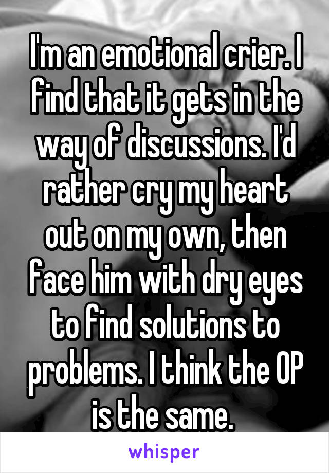 I'm an emotional crier. I find that it gets in the way of discussions. I'd rather cry my heart out on my own, then face him with dry eyes to find solutions to problems. I think the OP is the same. 