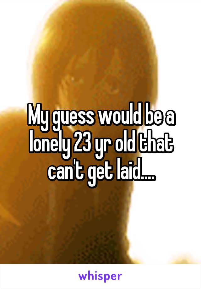 My guess would be a lonely 23 yr old that can't get laid....