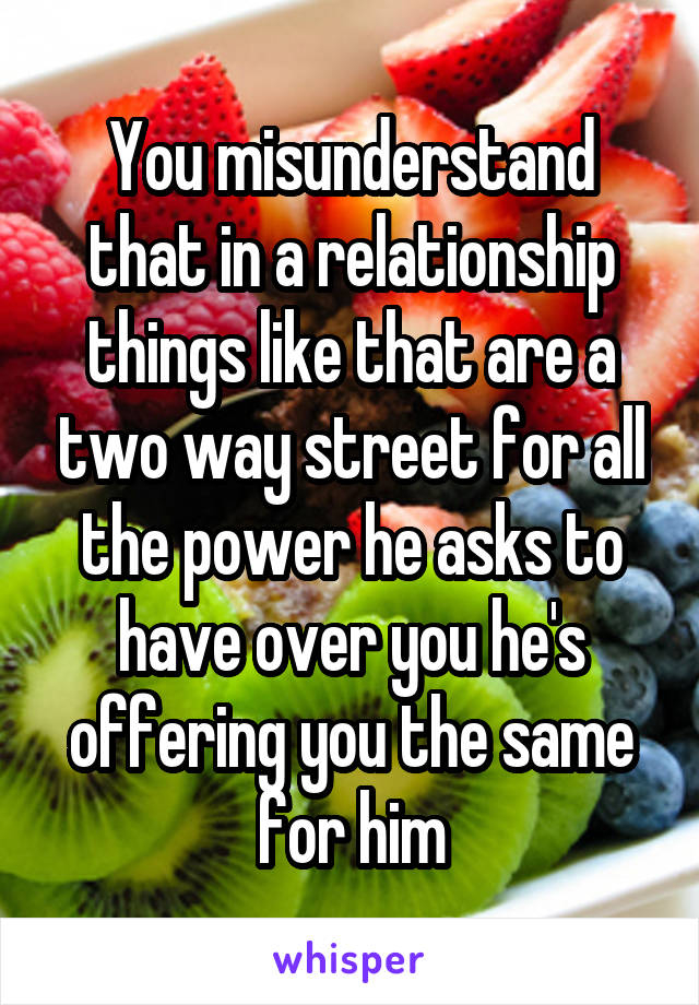 You misunderstand that in a relationship things like that are a two way street for all the power he asks to have over you he's offering you the same for him