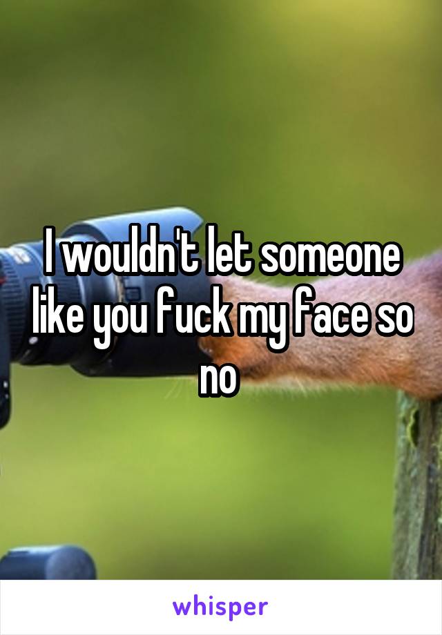 I wouldn't let someone like you fuck my face so no 