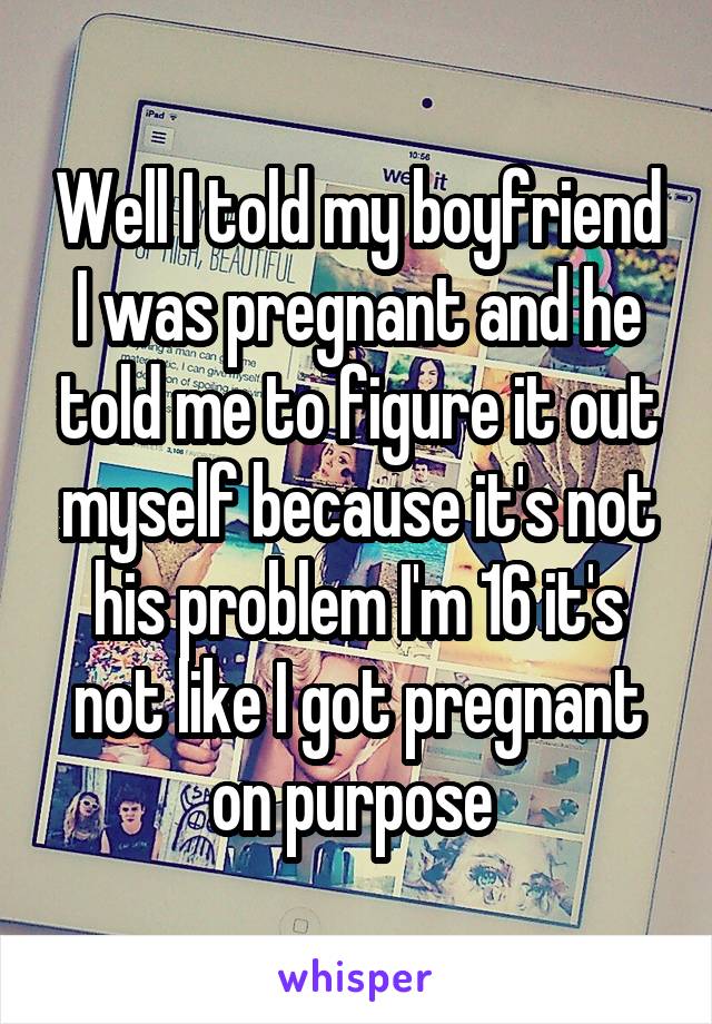 Well I told my boyfriend I was pregnant and he told me to figure it out myself because it's not his problem I'm 16 it's not like I got pregnant on purpose 