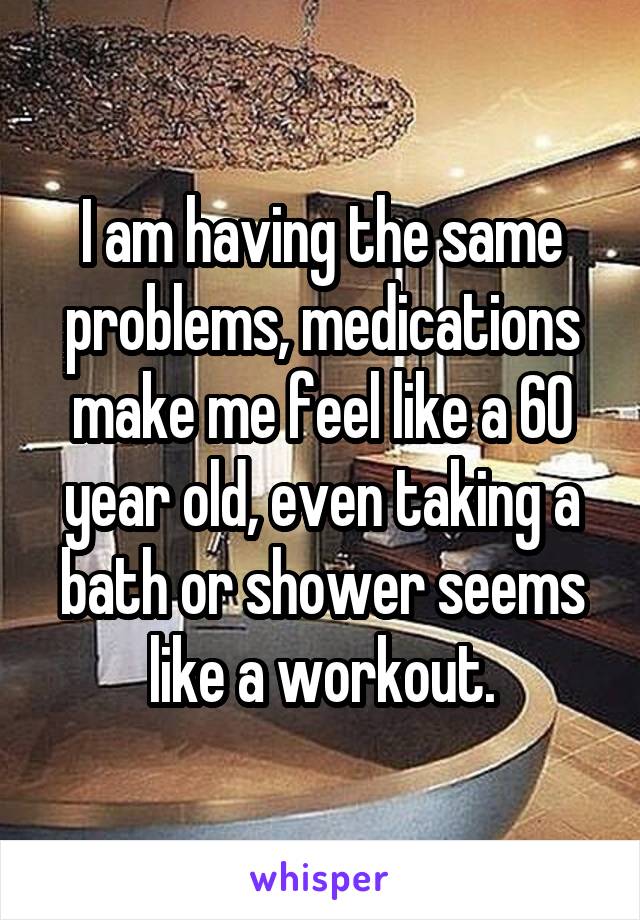 I am having the same problems, medications make me feel like a 60 year old, even taking a bath or shower seems like a workout.
