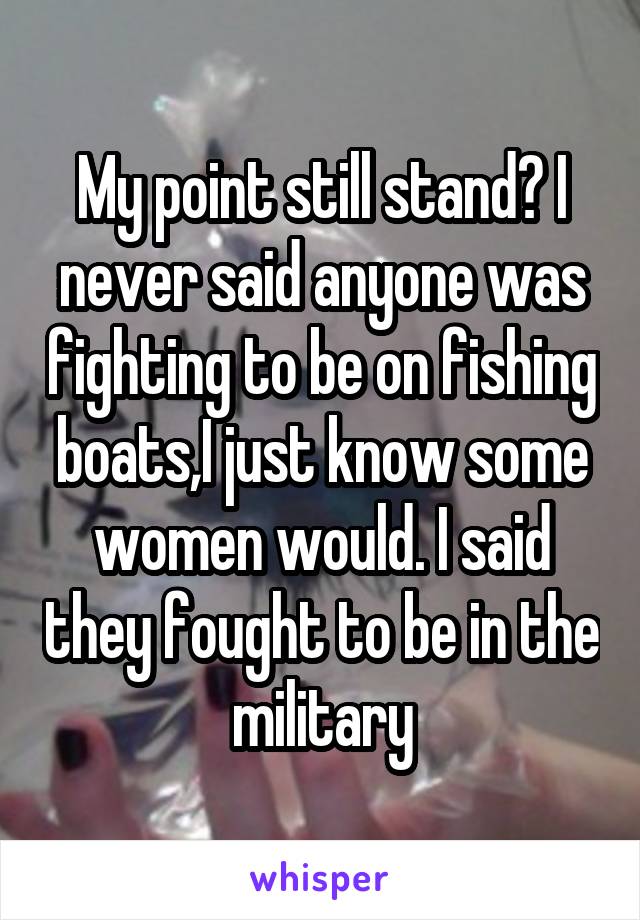 My point still stand? I never said anyone was fighting to be on fishing boats,I just know some women would. I said they fought to be in the military