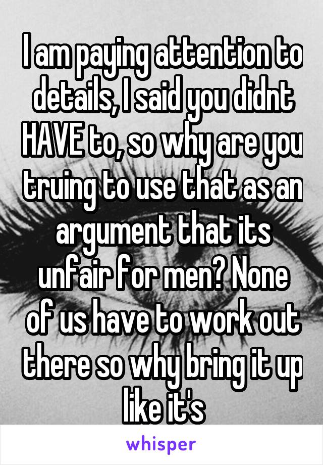 I am paying attention to details, I said you didnt HAVE to, so why are you truing to use that as an argument that its unfair for men? None of us have to work out there so why bring it up like it's