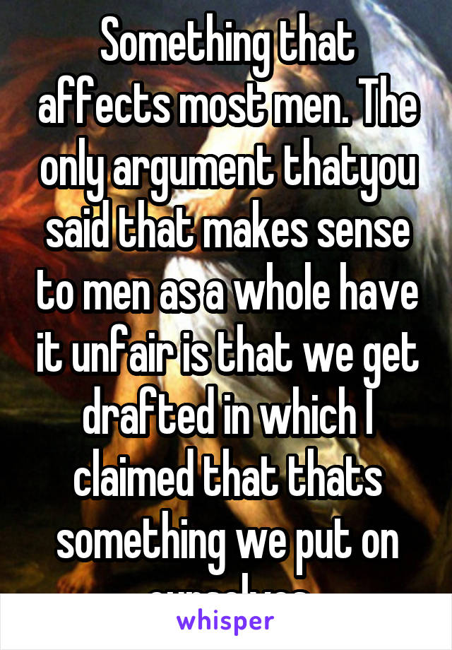 Something that affects most men. The only argument thatyou said that makes sense to men as a whole have it unfair is that we get drafted in which I claimed that thats something we put on ourselves