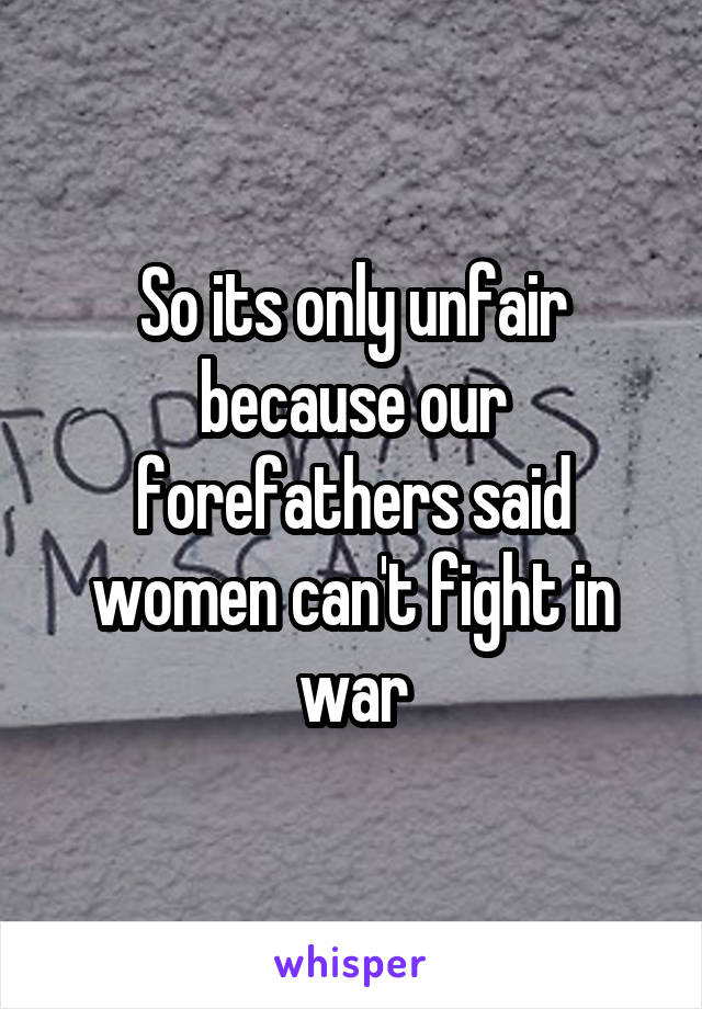 So its only unfair because our forefathers said women can't fight in war