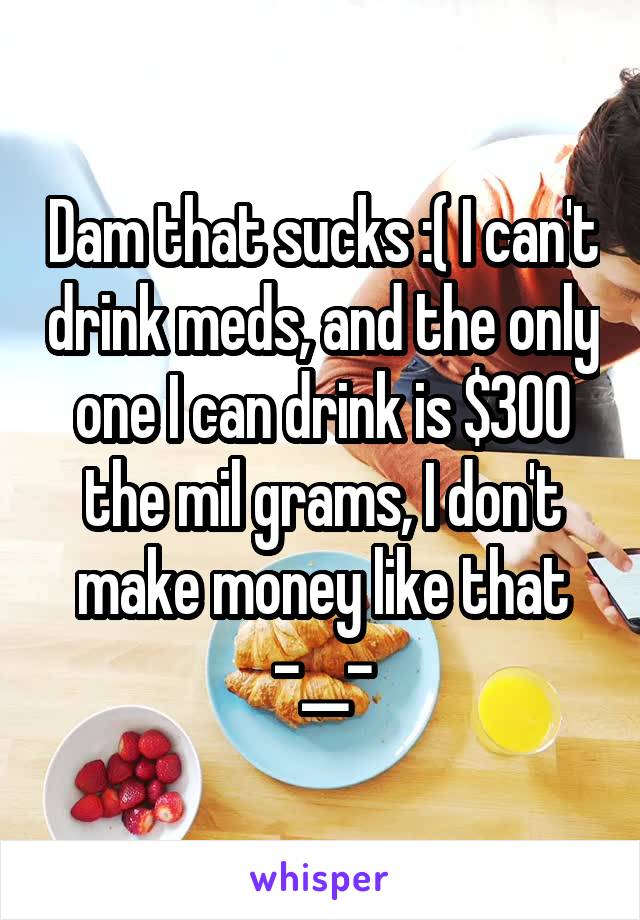 Dam that sucks :( I can't drink meds, and the only one I can drink is $300 the mil grams, I don't make money like that
-__-