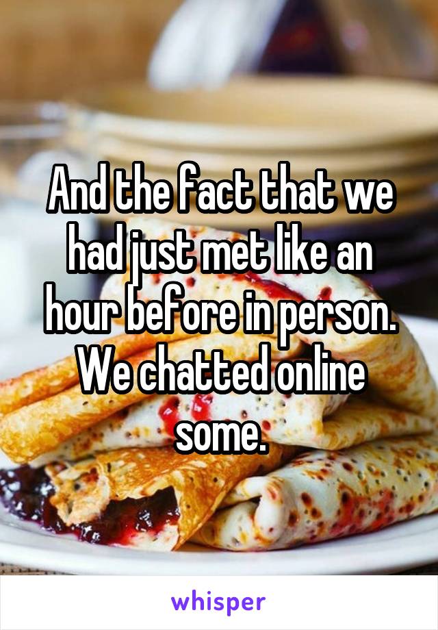 And the fact that we had just met like an hour before in person. We chatted online some.
