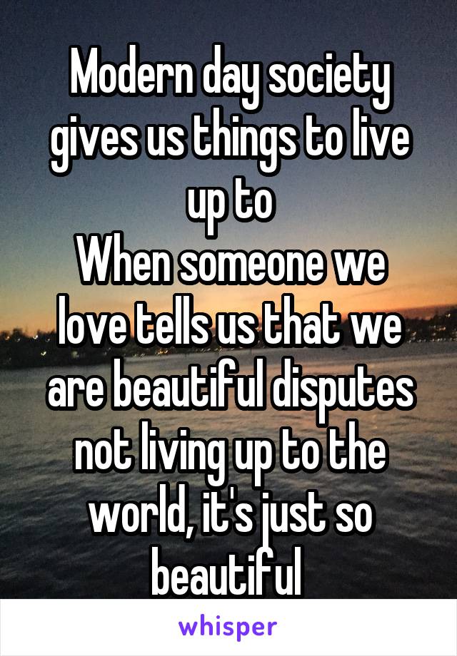 Modern day society gives us things to live up to
When someone we love tells us that we are beautiful disputes not living up to the world, it's just so beautiful 