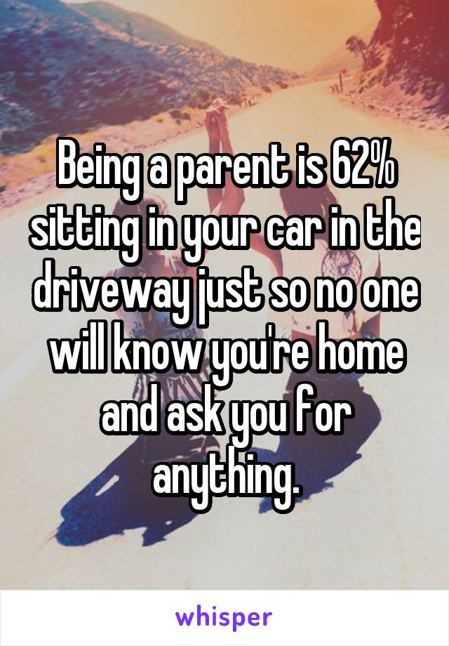 Being a parent is 62% sitting in your car in the driveway just so no one will know you're home and ask you for anything.