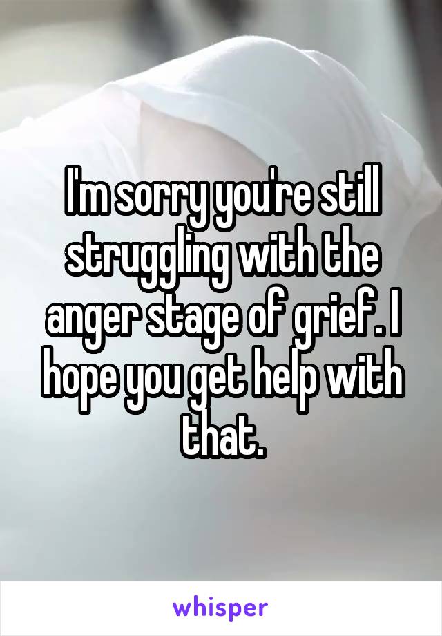 I'm sorry you're still struggling with the anger stage of grief. I hope you get help with that.