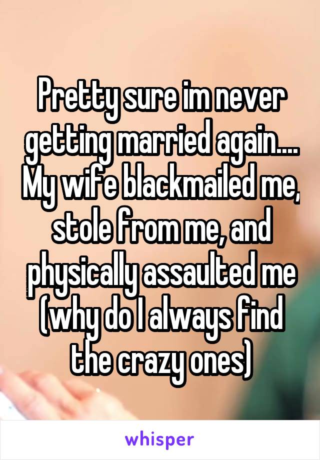 Pretty sure im never getting married again.... My wife blackmailed me, stole from me, and physically assaulted me (why do I always find the crazy ones)