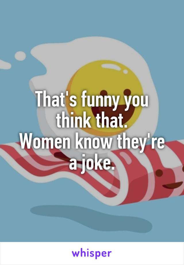 That's funny you
think that.
Women know they're a joke.