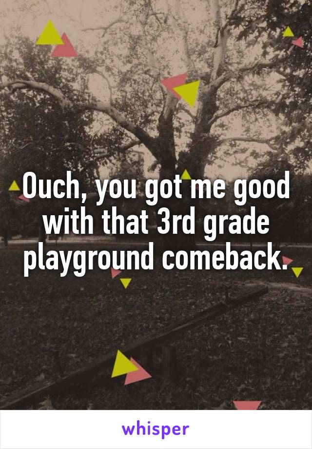 Ouch, you got me good with that 3rd grade playground comeback.