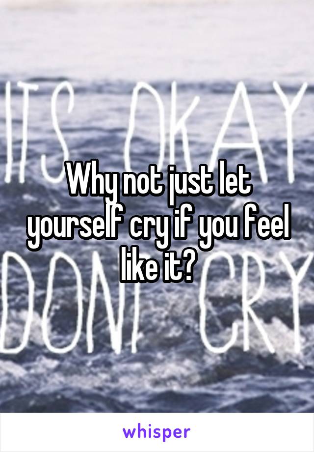 Why not just let yourself cry if you feel like it?