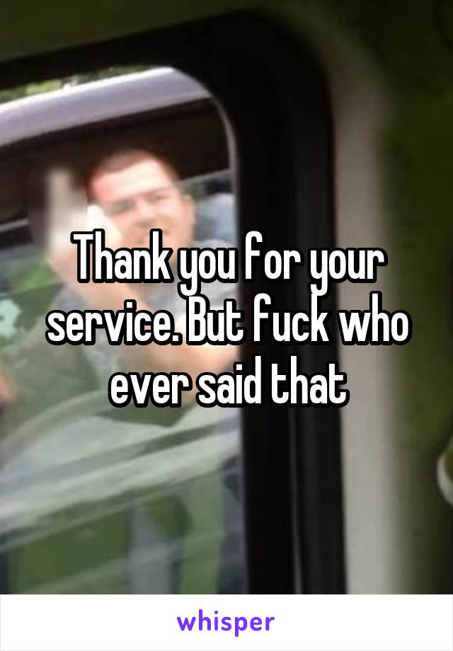 Thank you for your service. But fuck who ever said that