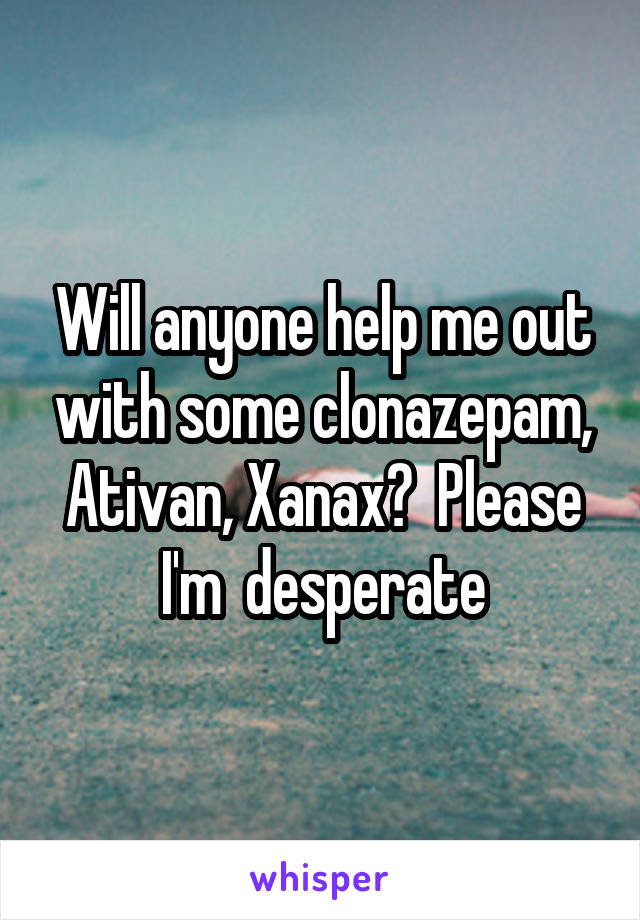 Will anyone help me out with some clonazepam, Ativan, Xanax?  Please I'm  desperate