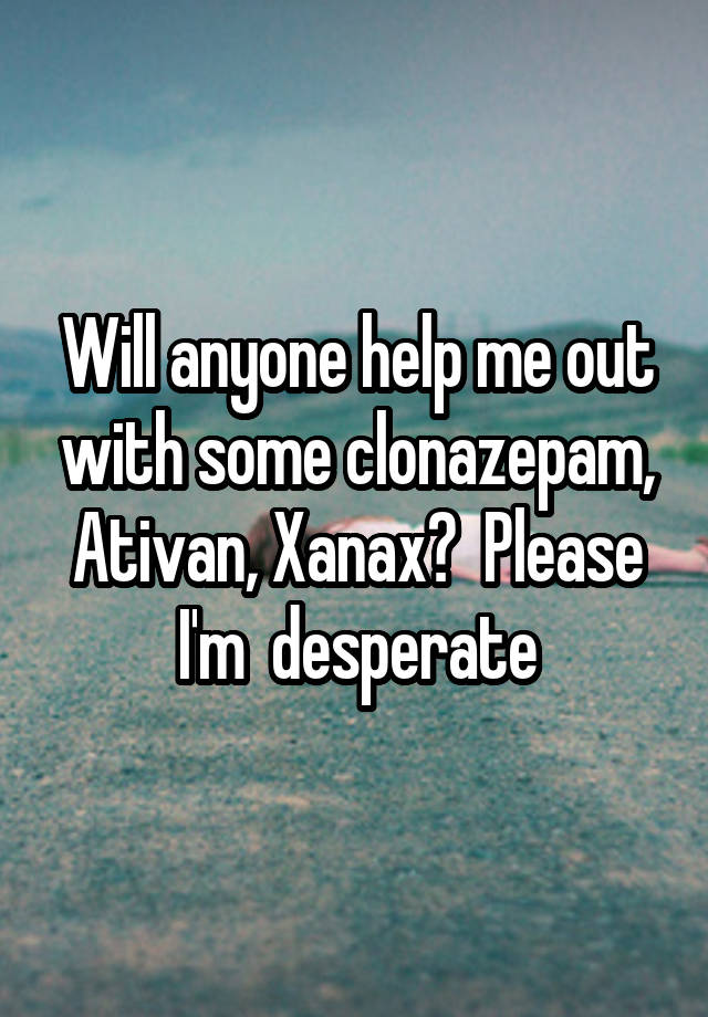 Will anyone help me out with some clonazepam, Ativan, Xanax?  Please I'm  desperate