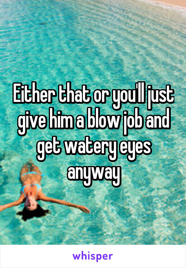 Either that or you'll just give him a blow job and get watery eyes anyway