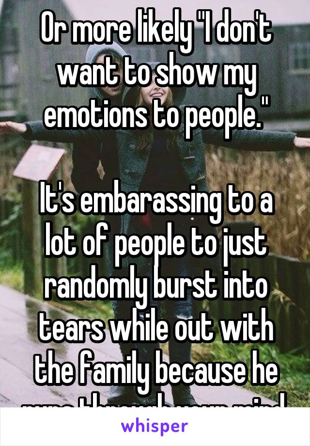 Or more likely "I don't want to show my emotions to people."

It's embarassing to a lot of people to just randomly burst into tears while out with the family because he runs through your mind.