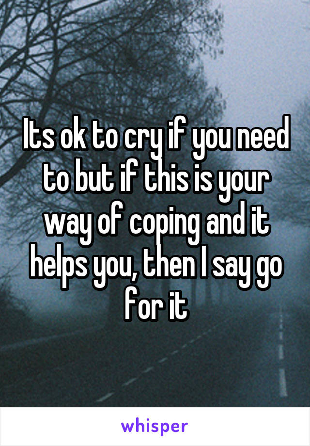 Its ok to cry if you need to but if this is your way of coping and it helps you, then I say go for it