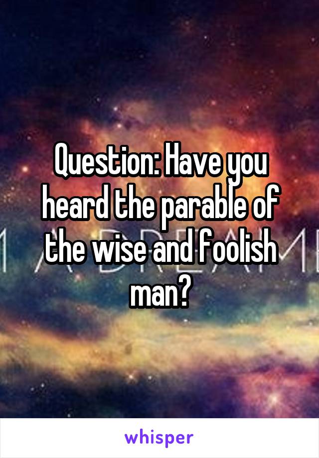 Question: Have you heard the parable of the wise and foolish man?