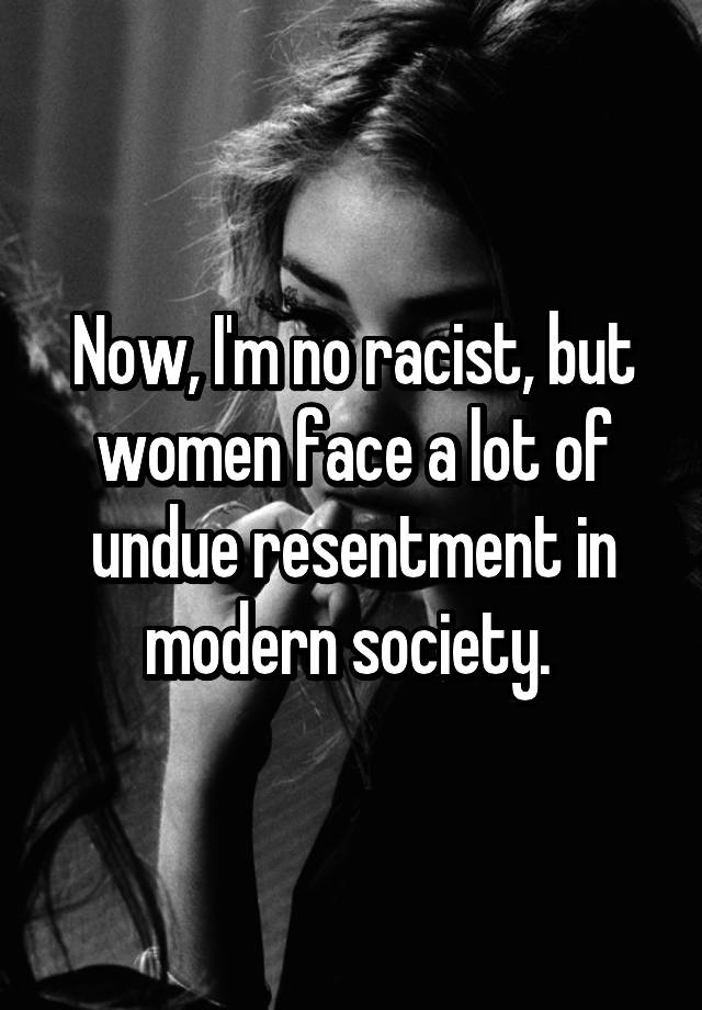 Now I M No Racist But Women Face A Lot Of Undue Resentment In Modern Society