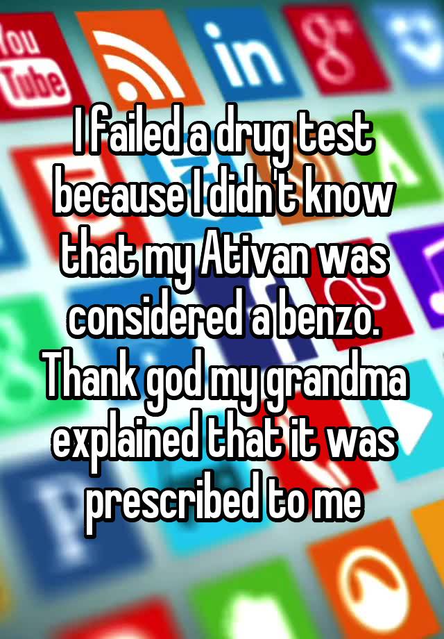 I failed a drug test because I didn't know that my Ativan was considered a benzo. Thank god my grandma explained that it was prescribed to me