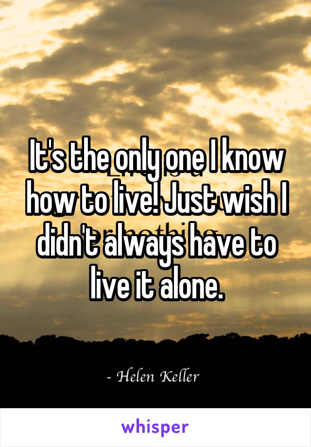 It's the only one I know how to live! Just wish I didn't always have to live it alone.