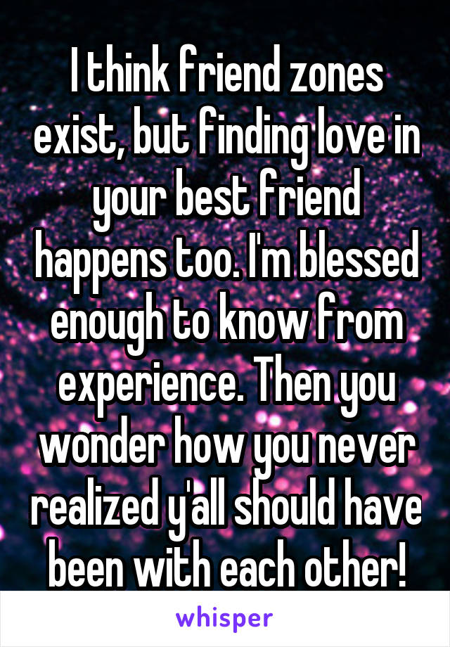 I think friend zones exist, but finding love in your best friend happens too. I'm blessed enough to know from experience. Then you wonder how you never realized y'all should have been with each other!