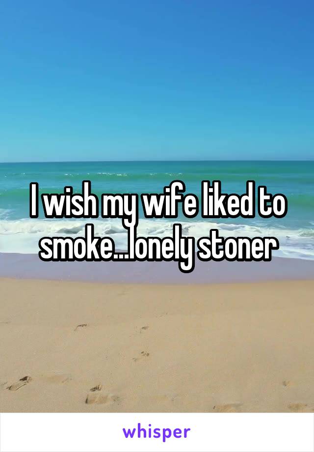 I wish my wife liked to smoke...lonely stoner