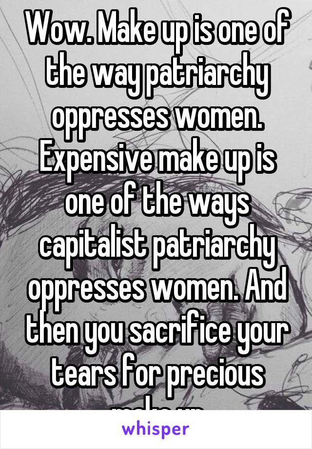 Wow. Make up is one of the way patriarchy oppresses women. Expensive make up is one of the ways capitalist patriarchy oppresses women. And then you sacrifice your tears for precious make up