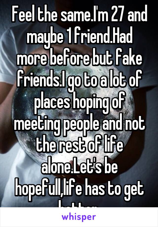 Feel the same.I'm 27 and maybe 1 friend.Had more before but fake friends.I go to a lot of places hoping of meeting people and not the rest of life alone.Let's be hopefull,life has to get better.