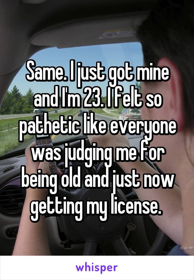 Same. I just got mine and I'm 23. I felt so pathetic like everyone was judging me for being old and just now getting my license. 