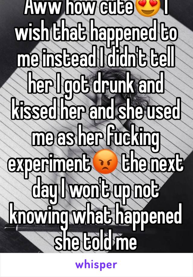 Aww how cute😍 I wish that happened to me instead I didn't tell her I got drunk and kissed her and she used me as her fucking experiment😡 the next day I won't up not knowing what happened she told me