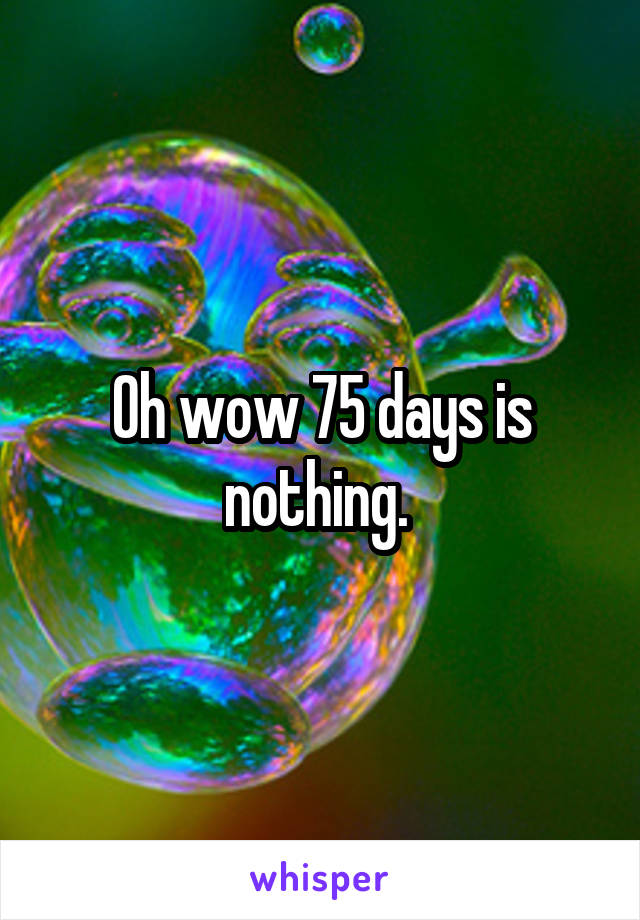 Oh wow 75 days is nothing. 