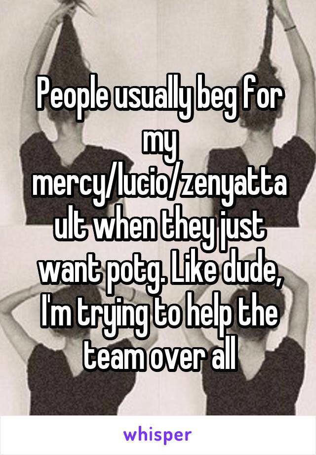 People usually beg for my mercy/lucio/zenyatta ult when they just want potg. Like dude, I'm trying to help the team over all