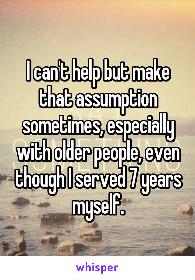 I can't help but make that assumption sometimes, especially with older people, even though I served 7 years myself.