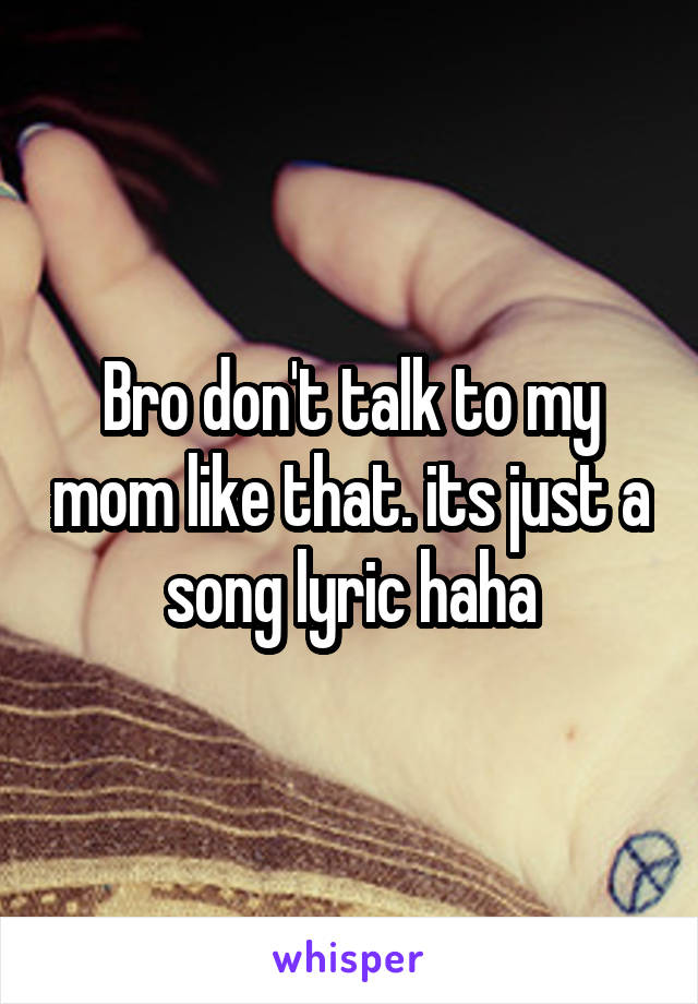 Bro don't talk to my mom like that. its just a song lyric haha