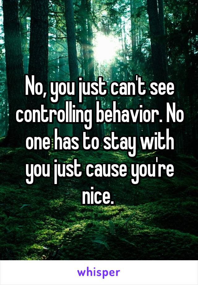 No, you just can't see controlling behavior. No one has to stay with you just cause you're nice. 