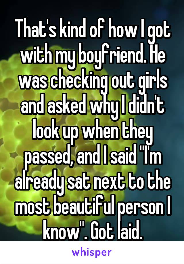 That's kind of how I got with my boyfriend. He was checking out girls and asked why I didn't look up when they passed, and I said "I'm already sat next to the most beautiful person I know". Got laid.