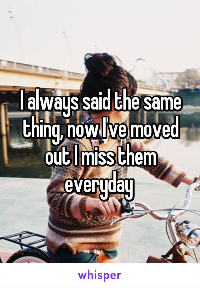 I always said the same thing, now I've moved out I miss them everyday 