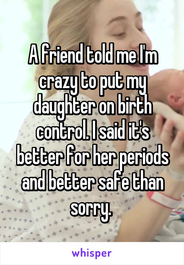 A friend told me I'm crazy to put my daughter on birth control. I said it's better for her periods and better safe than sorry. 