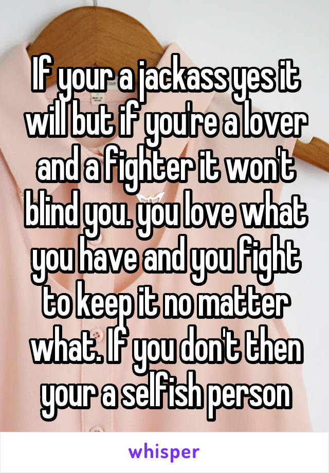 If your a jackass yes it will but if you're a lover and a fighter it won't blind you. you love what you have and you fight to keep it no matter what. If you don't then your a selfish person